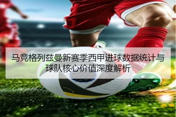 马竞格列兹曼新赛季西甲进球数据统计与球队核心价值深度解析
