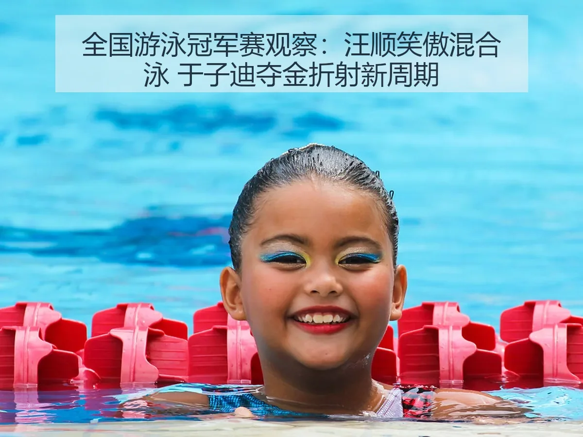 全国游泳冠军赛观察：汪顺笑傲混合泳 于子迪夺金折射新周期